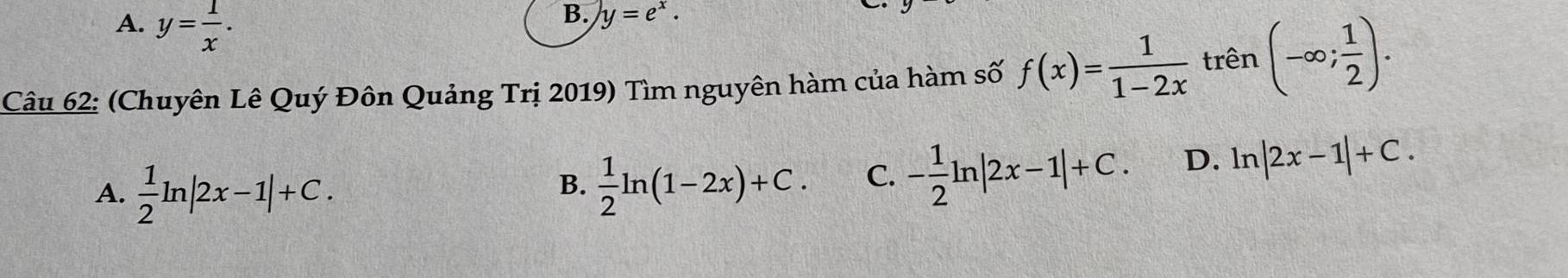 A. y= 1/x .
B. y=e^x. 
Câu 62: (Chuyên Lê Quý Đôn Quảng Trị 2019) Tìm nguyên hàm của hàm số f(x)= 1/1-2x  trên (-∈fty ; 1/2 ).
A.  1/2 ln |2x-1|+C.  1/2 ln (1-2x)+C. C. - 1/2 ln |2x-1|+C. D. ln |2x-1|+C. 
B.