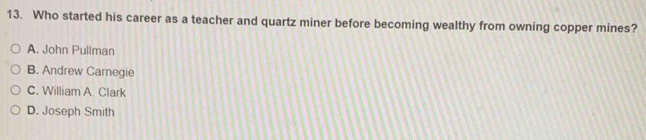 Who started his career as a teacher and quartz miner before becoming wealthy from owning copper mines?
A. John Pullman
B. Andrew Carnegie
C. William A. Clark
D. Joseph Smith