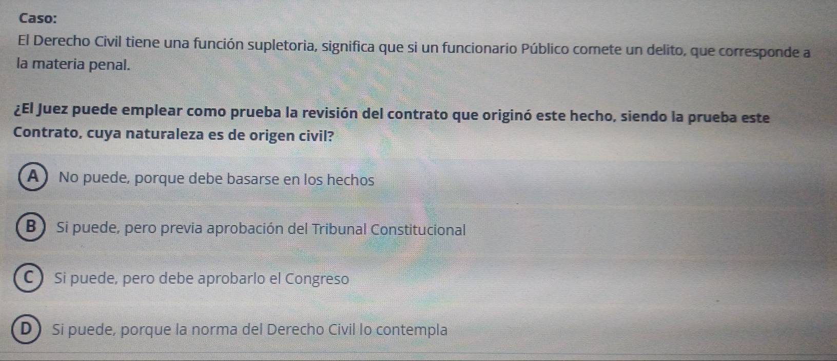 Caso:
El Derecho Civil tiene una función supletoria, significa que si un funcionario Público comete un delito, que corresponde a
la materia penal.
¿El Juez puede emplear como prueba la revisión del contrato que originó este hecho, siendo la prueba este
Contrato, cuya naturaleza es de origen civil?
A No puede, porque debe basarse en los hechos
B) Si puede, pero previa aprobación del Tribunal Constitucional
C Si puede, pero debe aprobarlo el Congreso
D Si puede, porque la norma del Derecho Civil lo contempla