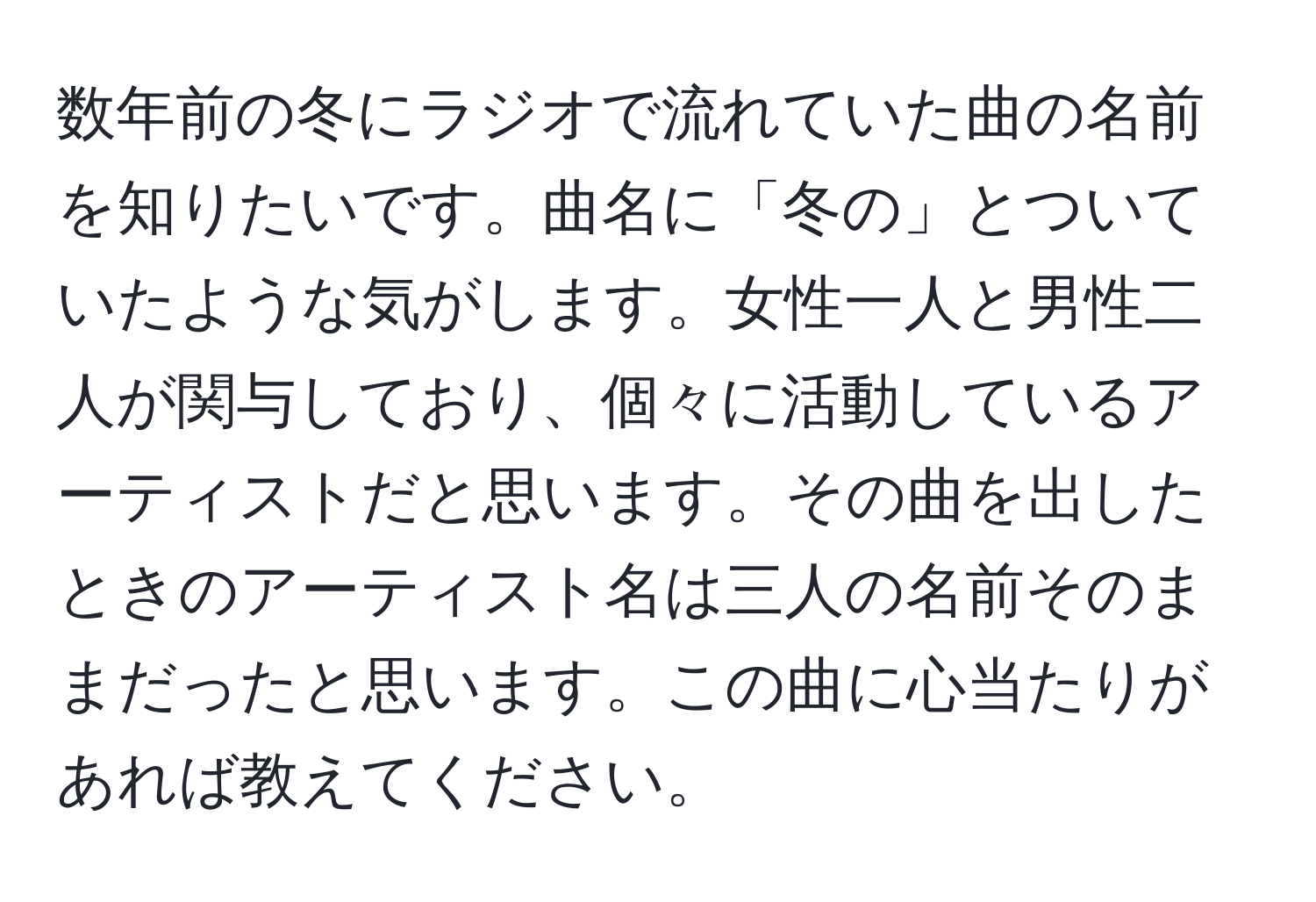 数年前の冬にラジオで流れていた曲の名前を知りたいです。曲名に「冬の」とついていたような気がします。女性一人と男性二人が関与しており、個々に活動しているアーティストだと思います。その曲を出したときのアーティスト名は三人の名前そのままだったと思います。この曲に心当たりがあれば教えてください。