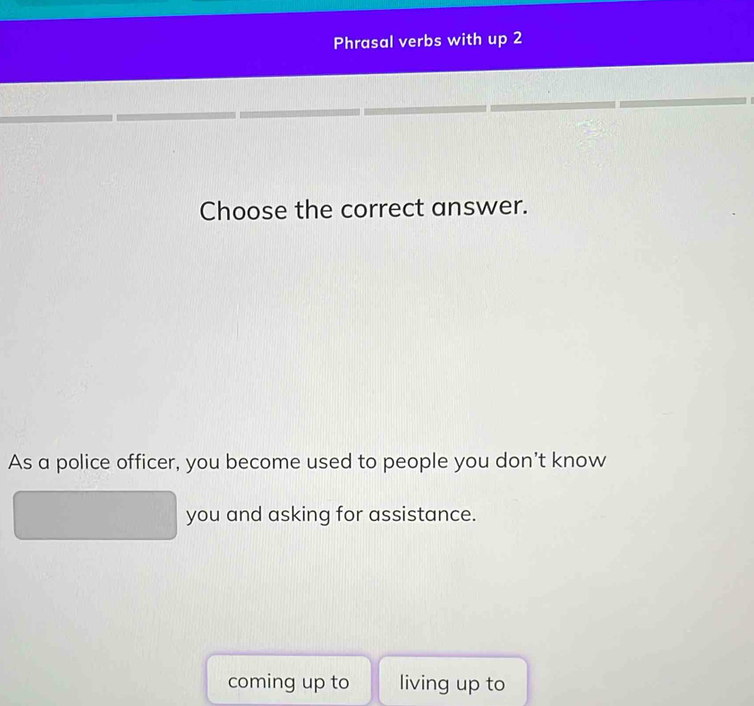 Phrasal verbs with up 2
Choose the correct answer.
As a police officer, you become used to people you don't know
you and asking for assistance.
coming up to living up to