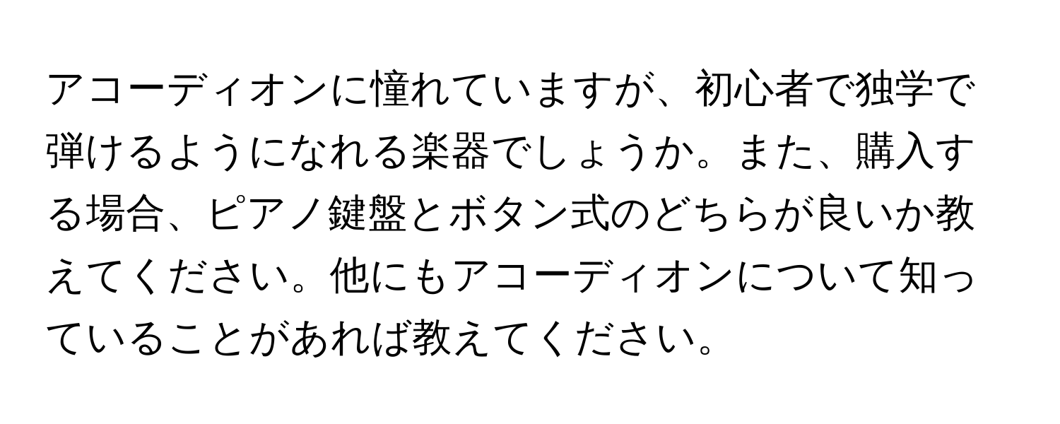 アコーディオンに憧れていますが、初心者で独学で弾けるようになれる楽器でしょうか。また、購入する場合、ピアノ鍵盤とボタン式のどちらが良いか教えてください。他にもアコーディオンについて知っていることがあれば教えてください。