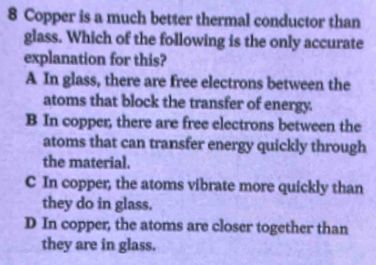 Copper is a much better thermal conductor than
glass. Which of the following is the only accurate
explanation for this?
A In glass, there are free electrons between the
atoms that block the transfer of energy.
B In copper, there are free electrons between the
atoms that can transfer energy quickly through
the material.
C In copper, the atoms vibrate more quickly than
they do in glass.
D In copper, the atoms are closer together than
they are in glass.