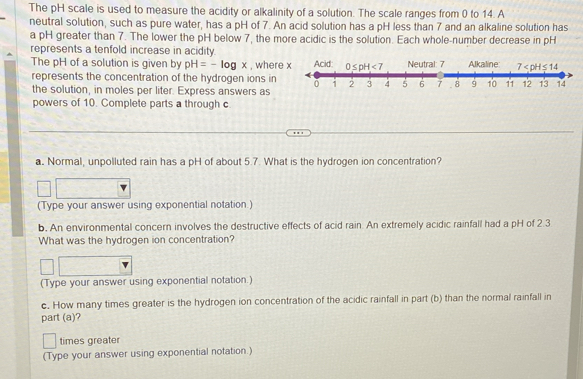 The pH scale is used to measure the acidity or alkalinity of a solution. The scale ranges from 0 to 14. A
neutral solution, such as pure water, has a pH of 7. An acid solution has a pH less than 7 and an alkaline solution has
a pH greater than 7. The lower the pH below 7, the more acidic is the solution. Each whole-number decrease in pH
represents a tenfold increase in acidity.
The pH of a solution is given by pH=-log x , whe
represents the concentration of the hydrogen ions in 
the solution, in moles per liter. Express answers as
powers of 10. Complete parts a through c
a. Normal, unpolluted rain has a pH of about 5.7. What is the hydrogen ion concentration?
(Type your answer using exponential notation.)
b. An environmental concern involves the destructive effects of acid rain. An extremely acidic rainfall had a pH of 2.3
What was the hydrogen ion concentration?
(Type your answer using exponential notation.)
c. How many times greater is the hydrogen ion concentration of the acidic rainfall in part (b) than the normal rainfall in
part (a)?
times greater
(Type your answer using exponential notation.)