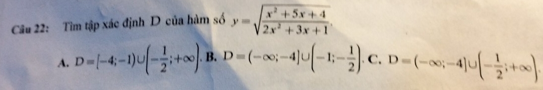 Tìm tập xác định D của hàm số y=sqrt(frac x^2+5x+4)2x^2+3x+1.
A. D=[-4;-1)∪ (- 1/2 ;+∈fty ). B. D=(-∈fty ;-4]∪ (-1;- 1/2 ). C. D=(-∈fty ;-4]∪ (- 1/2 ;+∈fty ).