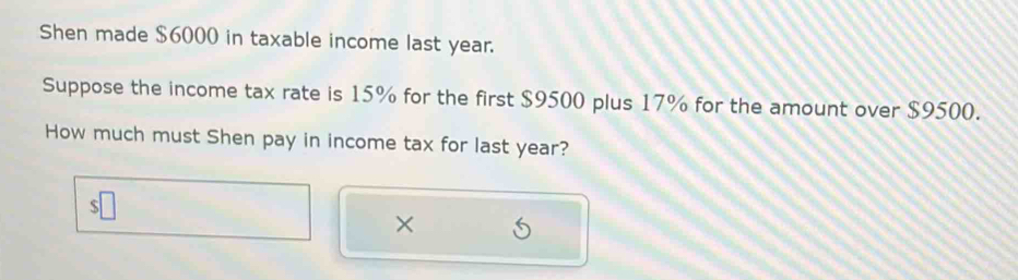 Shen made $6000 in taxable income last year. 
Suppose the income tax rate is 15% for the first $9500 plus 17% for the amount over $9500. 
How much must Shen pay in income tax for last year? 
×