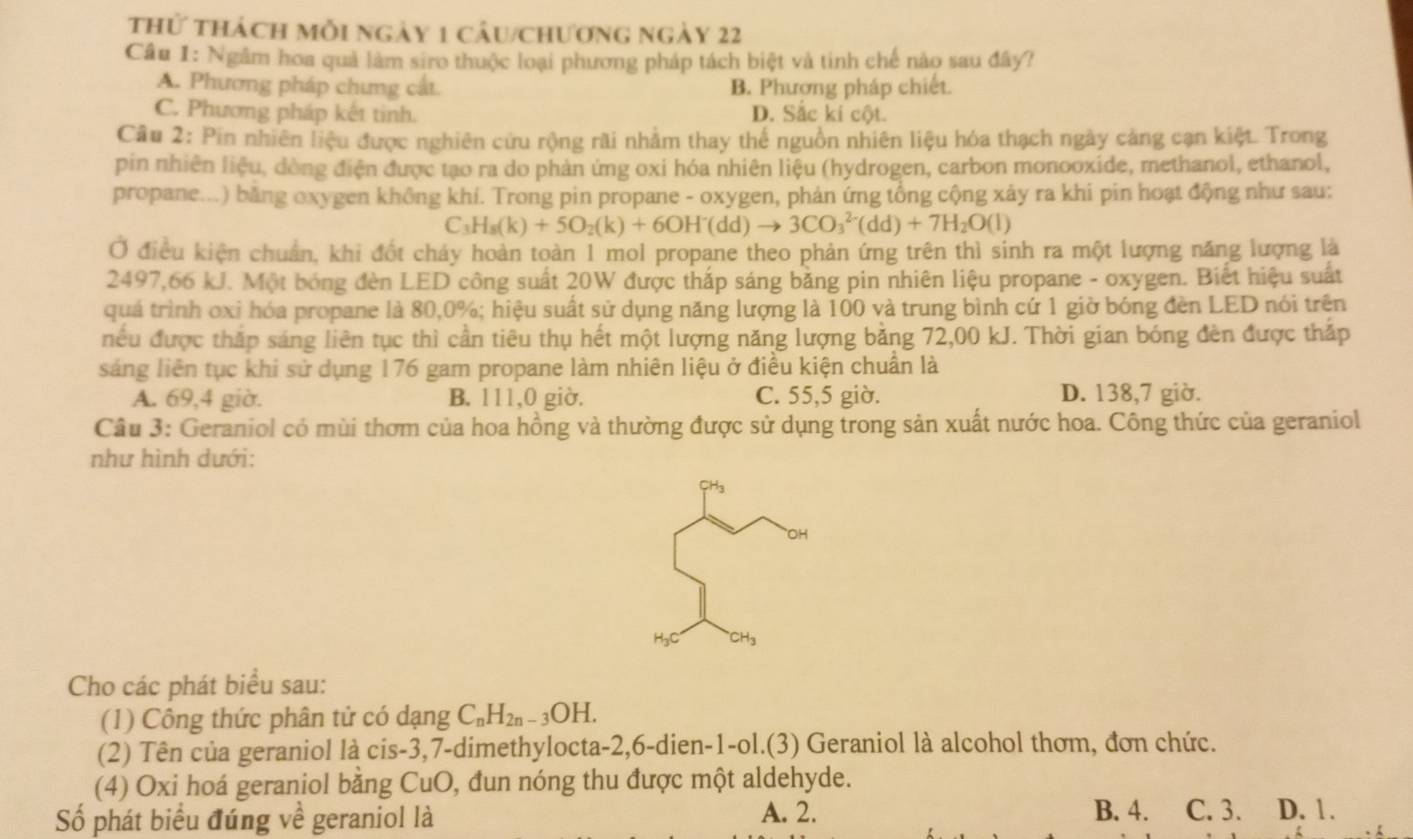 thử thách mỗi ngày 1 câu/chương ngày 22
Câu 1: Ngâm hoa quả làm siro thuộc loại phương pháp tách biệt và tinh chế nào sau đây?
A. Phương pháp chưng cắt. B. Phương pháp chiết.
C. Phương pháp kết tinh. D. Sắc kí cột.
Cầu 2: Pin nhiên liệu được nghiên cứu rộng rãi nhằm thay thế nguồn nhiên liệu hóa thạch ngày cảng cạn kiệt. Trong
pin nhiên liệu, dòng điện được tạo ra do phản ứng oxi hóa nhiên liệu (hydrogen, carbon monooxide, methanol, ethanol,
propane...) băng oxygen không khí. Trong pin propane - oxygen, phản ứng tổng cộng xảy ra khi pin hoạt động như sau:
C H_8(k)+5O_2(k)+6OH^-(dd)to 3CO_3^((2-)(dd)+7H_2)O(l)
Ở điều kiện chuẩn, khi đốt chảy hoàn toàn 1 mol propane theo phản ứng trên thì sinh ra một lượng năng lượng là
2497,66 kJ. Một bóng đèn LED công suất 20W được thấp sáng bằng pin nhiên liệu propane - oxygen. Biết hiệu suất
quá trình oxi hóa propane là 80,0%; hiệu suất sử dụng năng lượng là 100 và trung bình cứ 1 giờ bóng đèn LED nói trên
niếu được thắp sáng liên tục thì cần tiêu thụ hết một lượng năng lượng bằng 72,00 kJ. Thời gian bóng đèn được thắp
sáng liên tục khi sử dụng 176 gam propane làm nhiên liệu ở điều kiện chuẩn là
A. 69,4 giờ. B. 111,0 giờ. C. 55,5 giờ. D. 138,7 giờ.
Câu 3: Geraniol có mùi thơm của hoa hồng và thường được sử dụng trong sản xuất nước hoa. Công thức của geraniol
như hình dưới:
CH
DH
Cho các phát biểu sau:
(1) Công thức phân tử có dạng C_nH_2n-3OH.
(2) Tên của geraniol là cis-3,7-dimethylocta-2,6-dien-1-ol.(3) Geraniol là alcohol thơm, đơn chức.
(4) Oxi hoá geraniol bằng CuO, đun nóng thu được một aldehyde.
Số phát biểu đúng về geraniol là A. 2. B. 4. C. 3. D. 1.