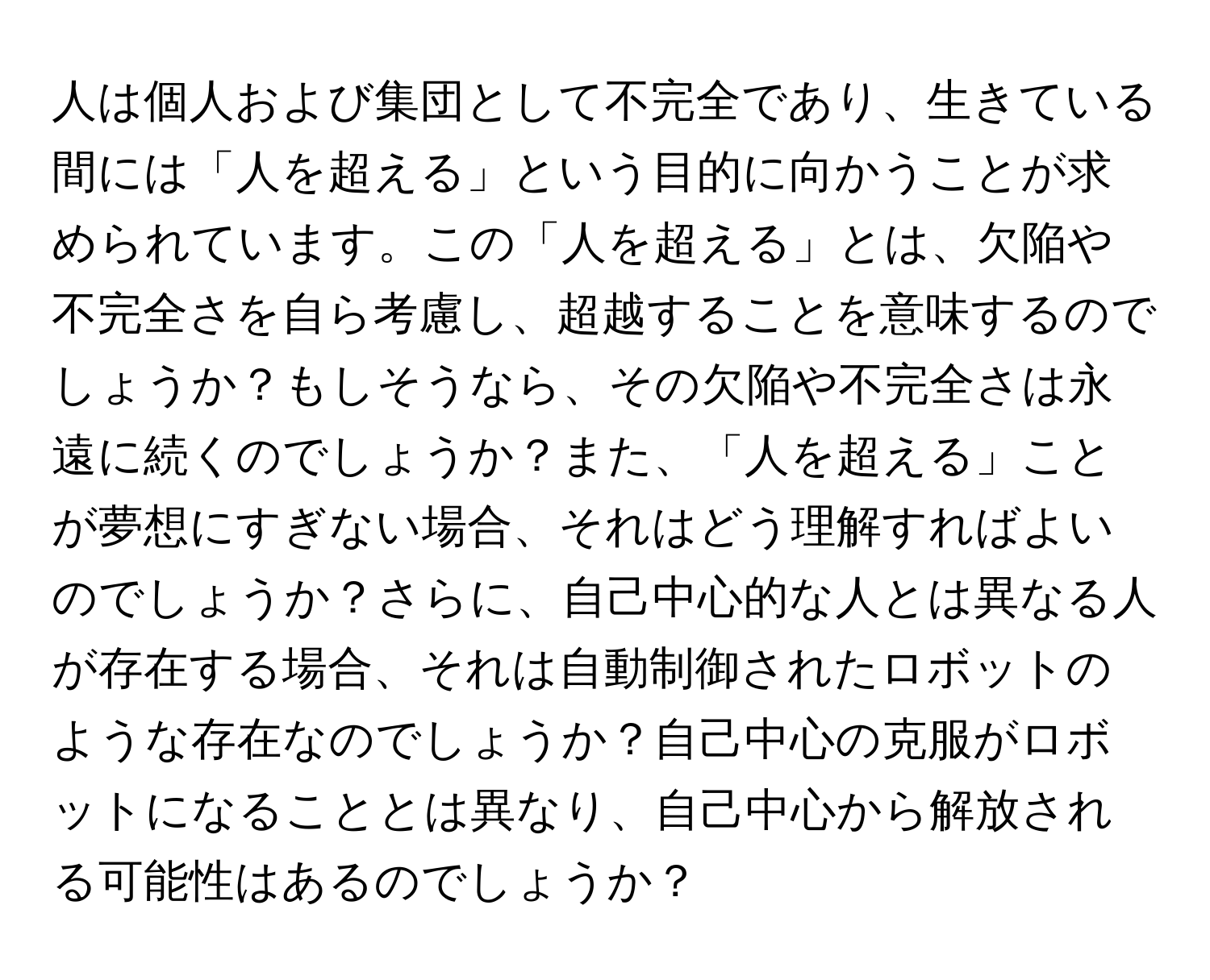 人は個人および集団として不完全であり、生きている間には「人を超える」という目的に向かうことが求められています。この「人を超える」とは、欠陥や不完全さを自ら考慮し、超越することを意味するのでしょうか？もしそうなら、その欠陥や不完全さは永遠に続くのでしょうか？また、「人を超える」ことが夢想にすぎない場合、それはどう理解すればよいのでしょうか？さらに、自己中心的な人とは異なる人が存在する場合、それは自動制御されたロボットのような存在なのでしょうか？自己中心の克服がロボットになることとは異なり、自己中心から解放される可能性はあるのでしょうか？