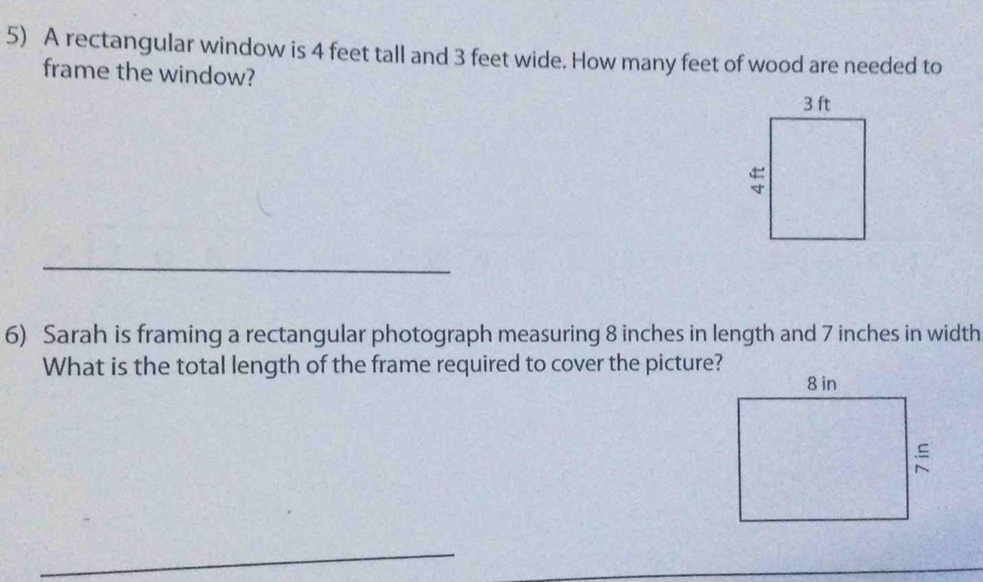 A rectangular window is 4 feet tall and 3 feet wide. How many feet of wood are needed to 
frame the window? 
_ 
6) Sarah is framing a rectangular photograph measuring 8 inches in length and 7 inches in width 
What is the total length of the frame required to cover the picture? 
_