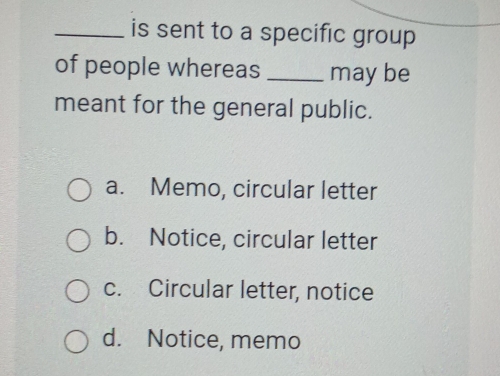 is sent to a specific group 
of people whereas _may be
meant for the general public.
a. Memo, circular letter
b. Notice, circular letter
c. Circular letter, notice
d. Notice, memo