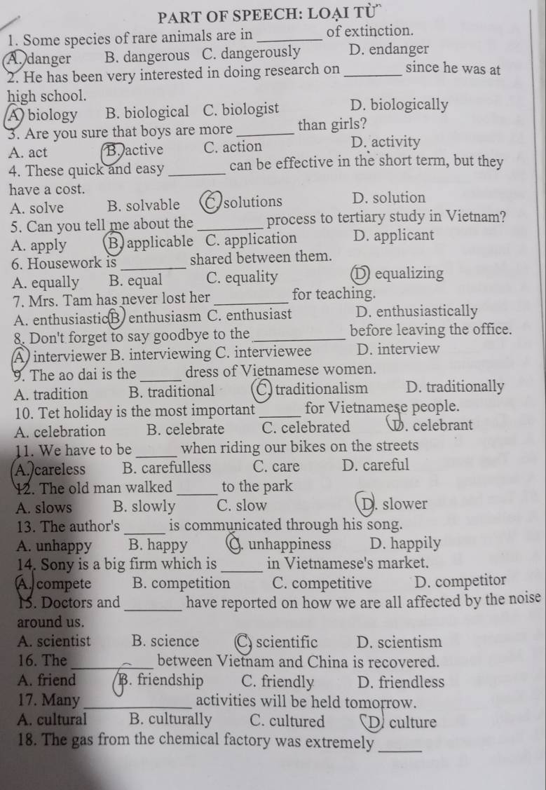 PART OF SPEECH: LOẠI TÜ
1. Some species of rare animals are in_ of extinction.
A. danger B. dangerous C. dangerously D. endanger
2. He has been very interested in doing research on _since he was at
high school.
A biology B. biological C. biologist D. biologically
3. Are you sure that boys are more _than girls?
A. act B. active C. action
D. activity
4. These quick and easy_ can be effective in the short term, but they
have a cost.
A. solve B. solvable Cysolutions D. solution
5. Can you tell me about the_ process to tertiary study in Vietnam?
A. apply B applicable C. application D. applicant
6. Housework is _shared between them.
A. equally B. equal C. equality
D equalizing
7. Mrs. Tam has never lost her _for teaching.
A. enthusiasticB.enthusiasm C. enthusiast D. enthusiastically
8. Don't forget to say goodbye to the_ before leaving the office.
A) interviewer B. interviewing C. interviewee D. interview
9. The ao dai is the_ dress of Vietnamese women.
A. tradition B. traditional C) traditionalism D. traditionally
10. Tet holiday is the most important_ for Vietnamese people.
A. celebration B. celebrate C. celebrated D. celebrant
11. We have to be_ when riding our bikes on the streets
A. careless B. carefulless C. care D. careful
12. The old man walked _to the park
A. slows B. slowly C. slow D. slower
_
13. The author's is communicated through his song.
A. unhappy B. happy Q. unhappiness D. happily
14. Sony is a big firm which is _in Vietnamese's market.
A. compete B. competition C. competitive D. competitor
1. Doctors and_ have reported on how we are all affected by the noise
around us.
A. scientist B. science C) scientific D. scientism
16. The _between Vietnam and China is recovered.
A. friend B. friendship C. friendly D. friendless
17. Many _activities will be held tomorrow.
A. cultural B. culturally C. cultured D. culture
18. The gas from the chemical factory was extremely_