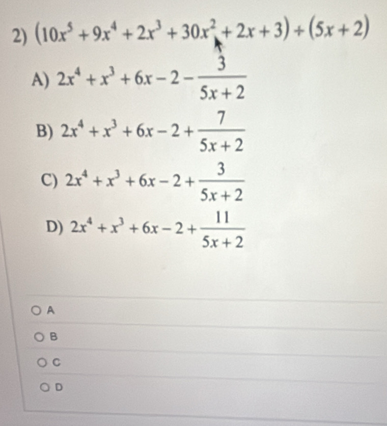 (10x^5+9x^4+2x^3+30x^2+2x+3)+(5x+2)
A) 2x^4+x^3+6x-2- 3/5x+2 
B) 2x^4+x^3+6x-2+ 7/5x+2 
C) 2x^4+x^3+6x-2+ 3/5x+2 
D) 2x^4+x^3+6x-2+ 11/5x+2 
A
B
C
D