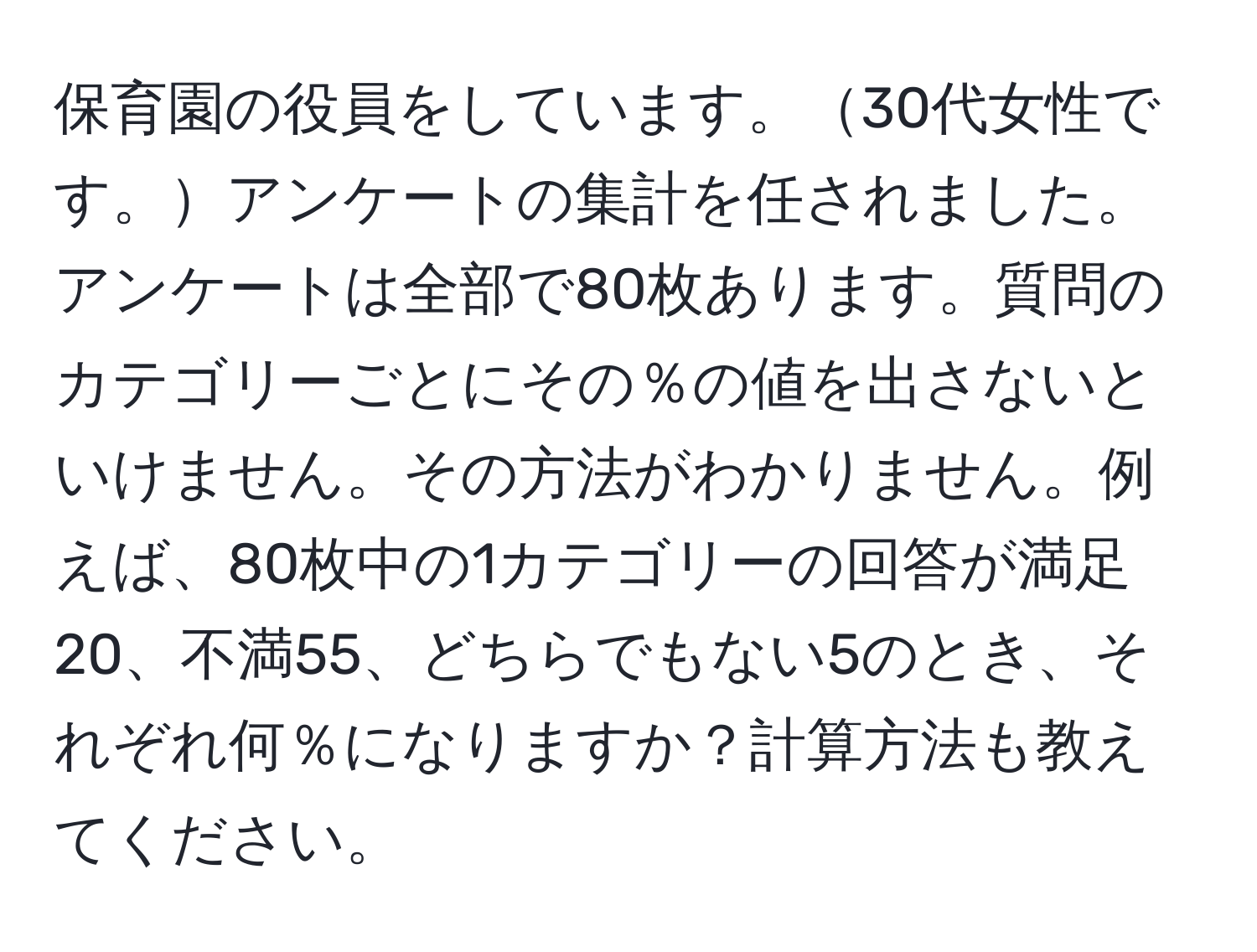 保育園の役員をしています。30代女性です。アンケートの集計を任されました。アンケートは全部で80枚あります。質問のカテゴリーごとにその％の値を出さないといけません。その方法がわかりません。例えば、80枚中の1カテゴリーの回答が満足20、不満55、どちらでもない5のとき、それぞれ何％になりますか？計算方法も教えてください。