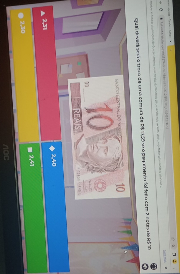Inserir apelido - Taretas - Kaho: X +
C kahoot.it/challenge/9eb35374-b628-46de-b937-0012f90fc3f8_1739457224657
Saiba mais X
receber as futuras atualizações do Google Chrome, você precisa do Windows 10 ou versão mais recente. Este computador está usando o Windows 7.
Qual deverá será o troco de uma compra de R$ 17,59 se o pagamento foi feito com 2 notas de R$ 10
BANCO CENTRAL DO BR
10
00 10
REAIS B 9185044849 C
2,40
2,31
2,41
2,30
/OC
