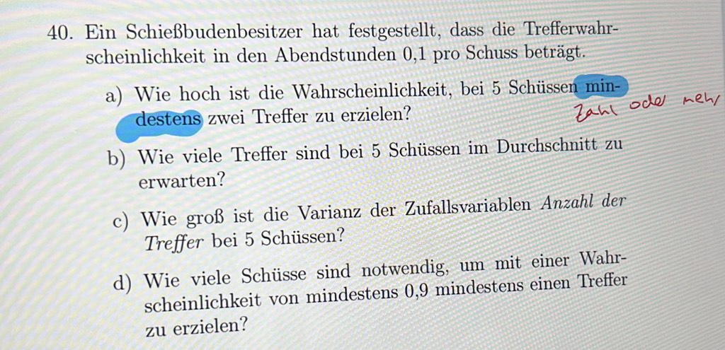 Ein Schießbudenbesitzer hat festgestellt, dass die Trefferwahr- 
scheinlichkeit in den Abendstunden 0, 1 pro Schuss beträgt. 
a) Wie hoch ist die Wahrscheinlichkeit, bei 5 Schüssen min- 
destens zwei Treffer zu erzielen? 
b) Wie viele Treffer sind bei 5 Schüssen im Durchschnitt zu 
erwarten? 
c) Wie groß ist die Varianz der Zufallsvariablen Anzahl der 
Treffer bei 5 Schüssen? 
d) Wie viele Schüsse sind notwendig, um mit einer Wahr- 
scheinlichkeit von mindestens 0, 9 mindestens einen Treffer 
zu erzielen?