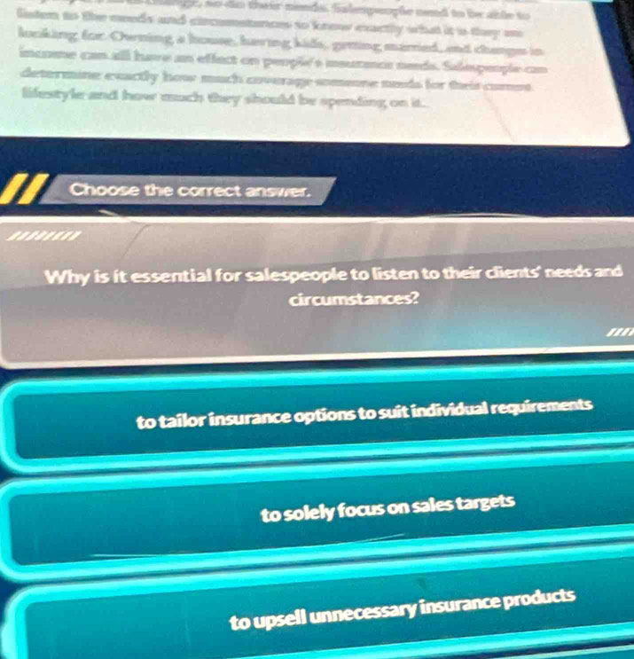 nodo their nends. falmpeople nend to be able to
listen to the needs and circomstances to know exactly what it is they an
looking for Owning a house, having kids, geiing mared, and changs in
income can all have an effect on people's msurmnce neds. Salespeople can
determine exactly how much coverage sommone meds for theis comet
lifestyle and how much they should be spending on it.
Choose the correct answer.
Why is it essential for salespeople to listen to their clients' needs and
circumstances?
to tailor insurance options to suit individual requirements
to solely focus on sales targets
to upsell unnecessary insurance products