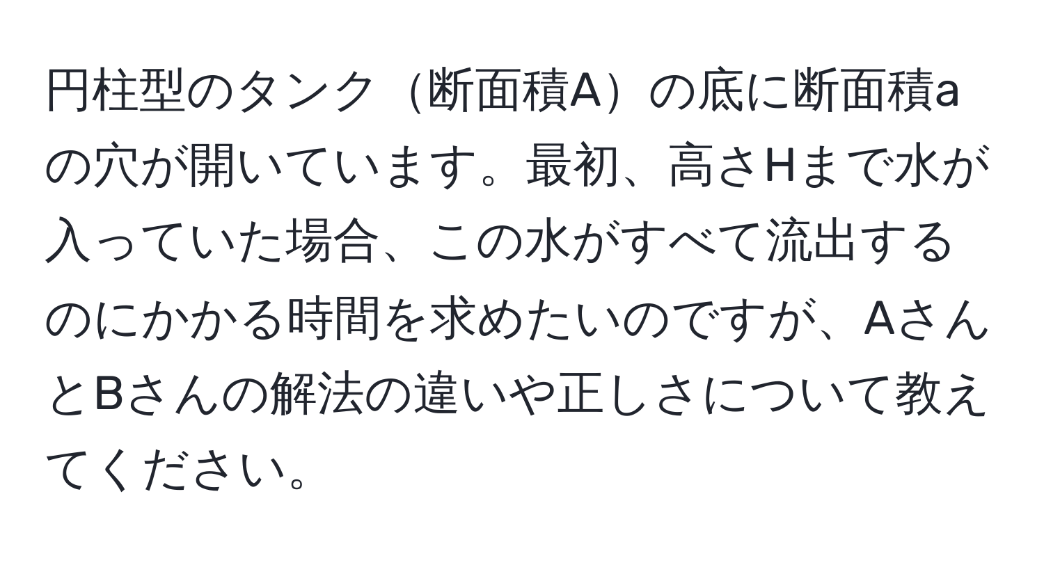 円柱型のタンク断面積Aの底に断面積aの穴が開いています。最初、高さHまで水が入っていた場合、この水がすべて流出するのにかかる時間を求めたいのですが、AさんとBさんの解法の違いや正しさについて教えてください。