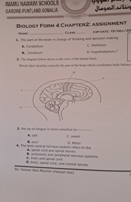 IMAMU NAWAWI SCHOOLS
GAROWE-PUNTLAND-SOMALIA JLogullailliig
_ 
Biology Form 4 Chapter2: assignment
Name :_ ClASS _exP DatE: 15/DEC/20
1. The part of the brain in charge of thinking and decision making
A. Cerebellum C. thalamus
B. Cerebrum D. hypothalamus
2. The diagram below shows a side view of the human brain.
Which label identifies correctly the part of the brain which coordinates body balance
3. the tip of tongue is more sensitive to
A. salt C. sweet
B. sour D. Bitter
4. The term central nervous system refers to the
A. spinal cord and spinal nerves
B. autonomic and peripheral nervous systems
C. brain and spinal cord
D. brain, spinal cord, and cranial nerves
By: Hassan Abdi Moumin (Hassan Gas)