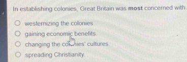 In establishing colonies, Great Britain was most concerned with
westernizing the colonies.
gaining economic benefits.
changing the cor hies' cultures.
spreading Christianity