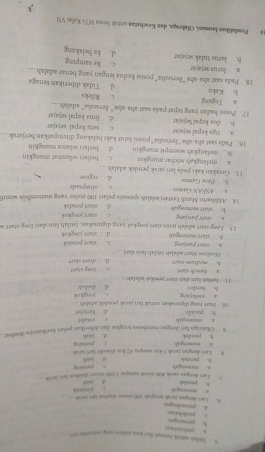 Istilab atletik berasal dart kats othlon yong mnomslils art
a. perlombasn
b. persaingan
c. perdebatan
d. perundingan
6. Lari dengan jarak tempuh 100 meter disebut larí jarak
a. menengah e. panjang
b. pendek d. jauh
7. Lari dengan jarak 800 meter sampai 3.000 meter disebut lars jarak
a. menengah c. panjang
b. pendek d. jauh
8. Lari dengan jarak 5 km sampai 42 km diseubt lari jarak , .
a. menengah c. panjang
b. pendek d. jauh
9. Olahraga lari dengan membawa tongkat dan diberikan pelari berikutnya disebut
a. menengah c. estafet
b. parade d. berjejer
10. Start yang digunakan untuk lari jarak pendek adalah
a. melayang c. jongkok
b. berdiri d. duduk
11. Istilah lain dari start pendek adalah ....
a. bunch start c. long start
b. medium start d. short start
Medium Start adalah istilah lain dari ....
a. start panjang
c. start pendek
b. start menengah d. start jongkok
13. Long start adalah jenis start jongkok yang digunakan. Istilah lain dari long start a
a. start panjang c. start jongkok
b. start menengah d. start pendek
14. Afdiharto Mardi Lestari adalah spesialis pelari 100 meter yang menembus semif
a. ASEAN Games c. olimpiade
b. Para Games d. region
15. Gerakan kaki pada lari jarak pendek adalah ....
a. melangkah selebar mungkin c. berlari selambat mungkin
b.  melangkah sesempit mungkin d. berlari selama mungkin
16. Pada saat aba-aba “bersedia” posisi lutut kaki belakang ditempatkan berjarak ....
a. tiga kepal sejajar c. satu kepal sejajar
b. dua kepal sejajar d. lima kepal sejajar
17. Posisi badan yang tepat pada saat aba-aba “ bersedia” adalah ....
a. Tegang c. Rileks
b. Kaku d. Tidak diberikan tenaga
18. Pada saat aba-aba “bersedia” posisi kedua lengan yang benar adalah ....
a. lurus sejajar c. ke samping
b. lurus tidak sejajar
d. ke belakang
10 Pendidikan Jasmani, Olahraga, dan Kesehatan untuk Siswa MTs Kelas VII