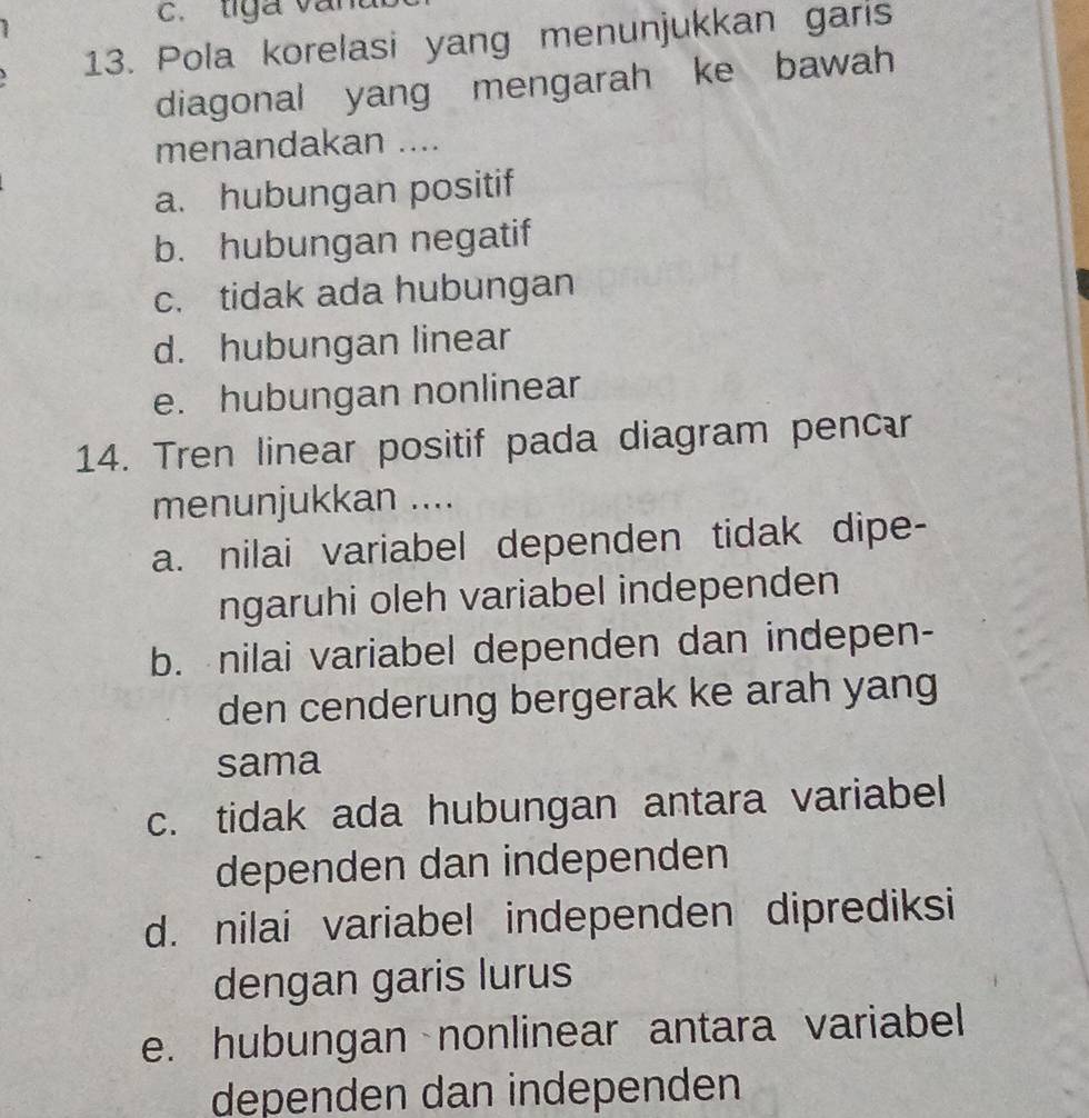 liga van
13. Pola korelasi yang menunjukkan garis
diagonal yang mengarah ke bawah
menandakan ....
a. hubungan positif
b. hubungan negatif
c. tidak ada hubungan
d. hubungan linear
e. hubungan nonlinear
14. Tren linear positif pada diagram pencær
menunjukkan ....
a. nilai variabel dependen tidak dipe-
ngaruhi oleh variabel independen
b. nilai variabel dependen dan indepen-
den cenderung bergerak ke arah yang
sama
c. tidak ada hubungan antara variabel
dependen dan independen
d. nilai variabel independen diprediksi
dengan garis lurus
e. hubungan nonlinear antara variabel
dependen dan independen