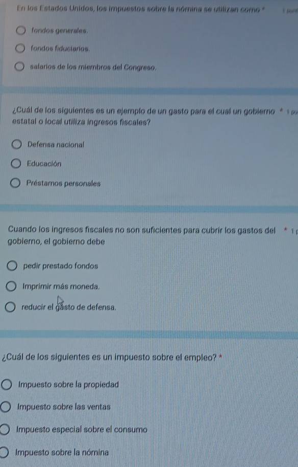 En los Estados Unidos, los impuestos sobre la nómina se utilizan como *
fondos generales.
fondos fidusiarios.
salarios de los miembros del Congreso.
¿Cuál de los siguientes es un ejemplo de un gasto para el cual un gobierno * 
estatal o local utiliza ingresos fiscales?
Defensa nacional
Educación
Préstamos personales
Cuando los ingresos fiscales no son suficientes para cubrir los gastos del * 1 
gobierno, el gobierno debe
pedir prestado fondos
Imprimir más moneda.
reducir el gasto de defensa.
¿Cuál de los siguientes es un impuesto sobre el empleo? *
Impuesto sobre la propiedad
Impuesto sobre las ventas
Impuesto especial sobre el consumo
Impuesto sobre la nómina