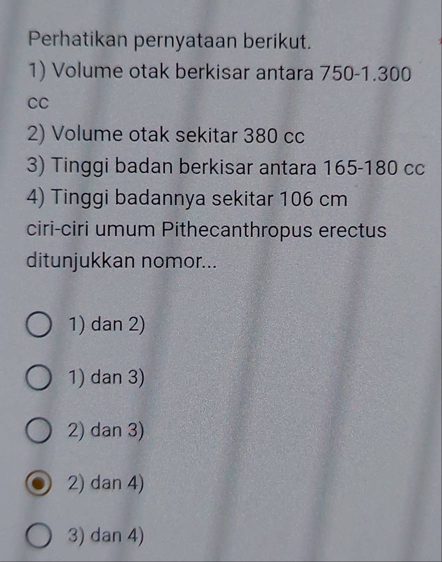 Perhatikan pernyataan berikut.
1) Volume otak berkisar antara 750-1.300
CC
2) Volume otak sekitar 380 cc
3) Tinggi badan berkisar antara 165-180 cc
4) Tinggi badannya sekitar 106 cm
ciri-ciri umum Pithecanthropus erectus
ditunjukkan nomor...
1) dan 2)
1) dan 3)
2) dan 3)
2) dan 4)
3) dan 4)