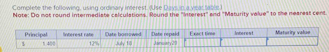 Complete the following, using ordinary interest. (Use Days in a year table.) 
Note: Do not round intermediate calculations. Round the ''Interest'' and ''Maturity value'' to the nearest cent. 
Principal Interest rate Date borrowed Date repaid Exact time Interest Maturity value
1.400 12% July 18 January20