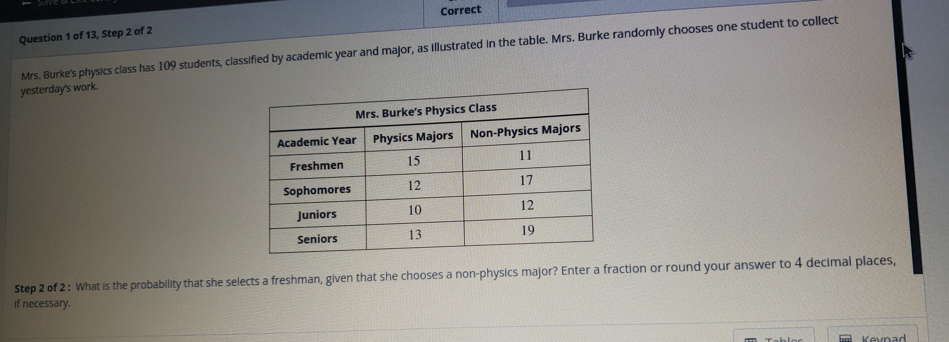 Correct
Question 1 of 13, Step 2 of 2
Mrs. Burke's physics class has 109 students, classified by academic year and major, as illustrated In the table. Mrs. Burke randomly chooses one student to collect
yesterday's work.
Step 2 of 2: What is the probability that she selects a freshman, given that she chooses a non-physics major? Enter a fraction or round your answer to 4 decimal places,
If necessary.