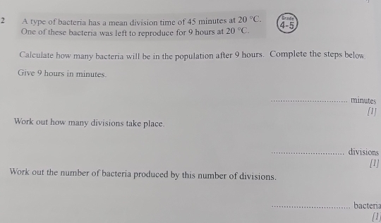 A type of bacteria has a mean division time of 45 minutes at 20°C. 4-5 Grade 
One of these bacteria was left to reproduce for 9 hours at 20°C. 
Calculate how many bacteria will be in the population after 9 hours. Complete the steps below 
Give 9 hours in minutes. 
_ minutes
[1] 
Work out how many divisions take place. 
_divisions 
[1] 
Work out the number of bacteria produced by this number of divisions. 
_bacteria 
[1]