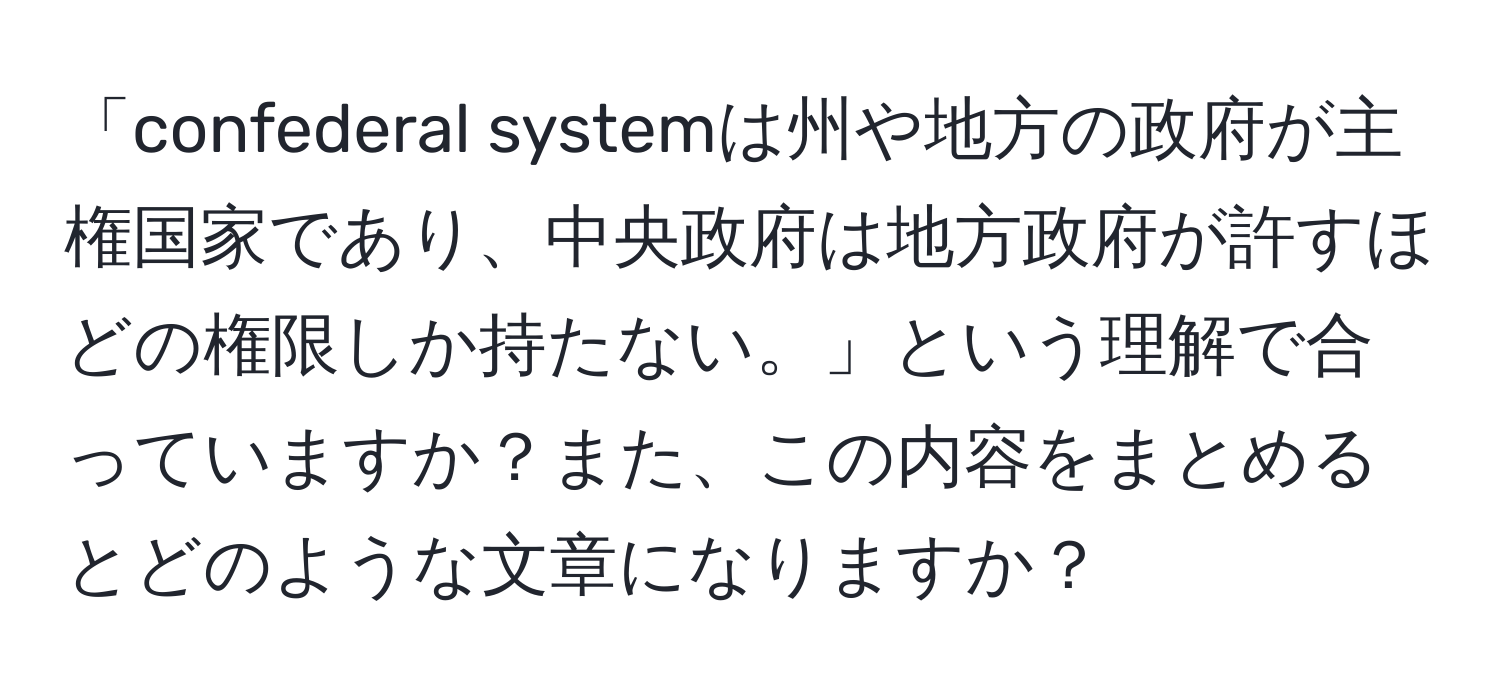 「confederal systemは州や地方の政府が主権国家であり、中央政府は地方政府が許すほどの権限しか持たない。」という理解で合っていますか？また、この内容をまとめるとどのような文章になりますか？