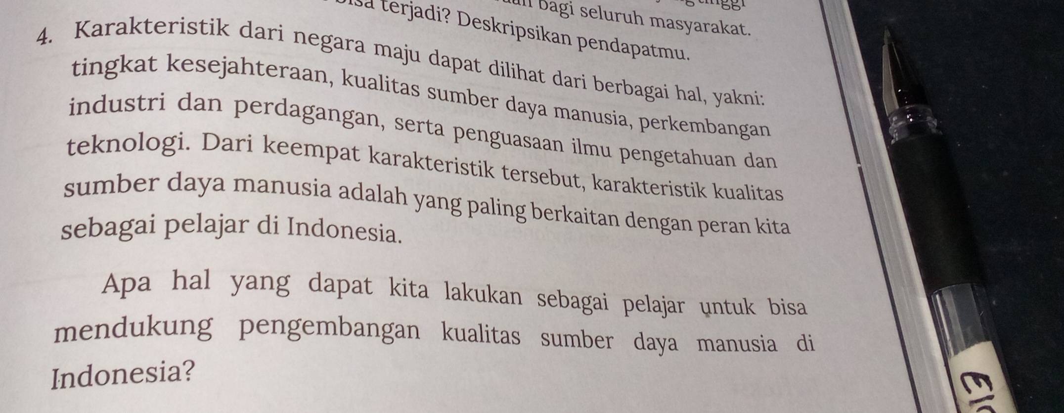 ull bagi seluruh masyarakat. 
Isa terjadi? Deskripsikan pendapatmu. 
4. Karakteristik dari negara maju dapat dilihat dari berbagai hal, yakniz 
tingkat kesejahteraan, kualitas sumber daya manusia, perkembangan 
industri dan perdagangan, serta penguasaan ilmu pengetahuan dan 
teknologi. Dari keempat karakteristik tersebut, karakteristik kualitas 
sumber daya manusia adalah yang paling berkaitan dengan peran kita 
sebagai pelajar di Indonesia. 
Apa hal yang dapat kita lakukan sebagai pelajar untuk bisa 
mendukung pengembangan kualitas sumber daya manusia di 
Indonesia?