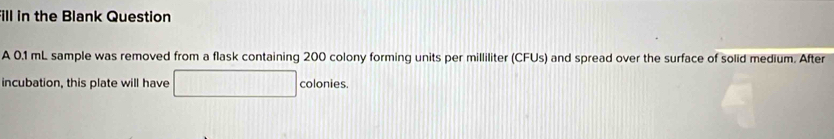 ill in the Blank Question 
A 0.1 mL sample was removed from a flask containing 200 colony forming units per milliliter (CFUs) and spread over the surface of solid medium. After 
incubation, this plate will have colonies.