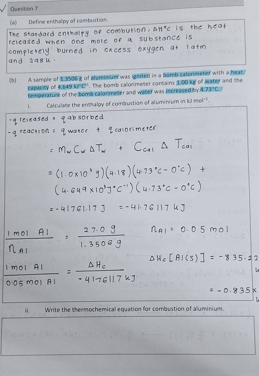 Define enthalpy of combustion. 
(b) A sample of 1.3506 g of aluminium was ignited in a bomb calorimeter with a heat 
capacity of 4.649kJ°C^(-1). The bomb calorimeter contains 1.00 kg of water and the 
temperature of the bomb calorimeter and water was increased by 4.73°C. 
i. Calculate the enthalpy of combustion of aluminium in kJmol^(-1). 
i. Write the thermochemical equation for combustion of aluminium.