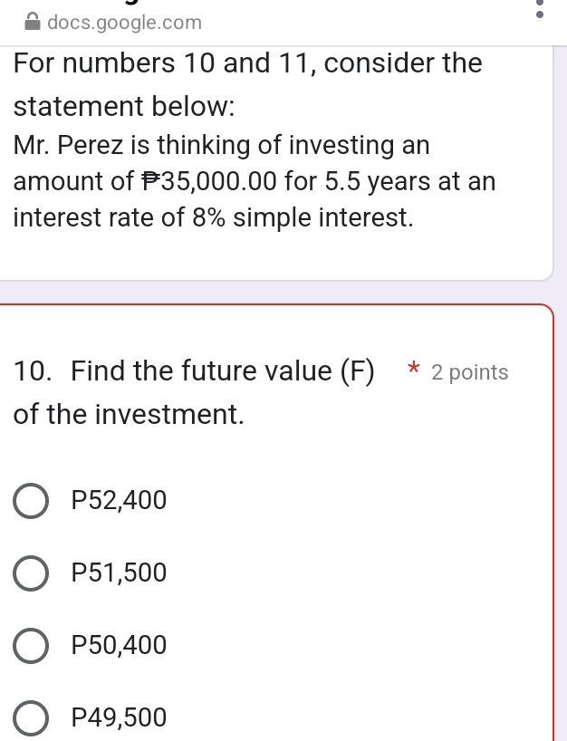 docs.google.com
For numbers 10 and 11, consider the
statement below:
Mr. Perez is thinking of investing an
amount of 35,000.00 for 5.5 years at an
interest rate of 8% simple interest.
10. Find the future value (F) * 2 points
of the investment.
P52,400
P51,500
P50,400
P49,500