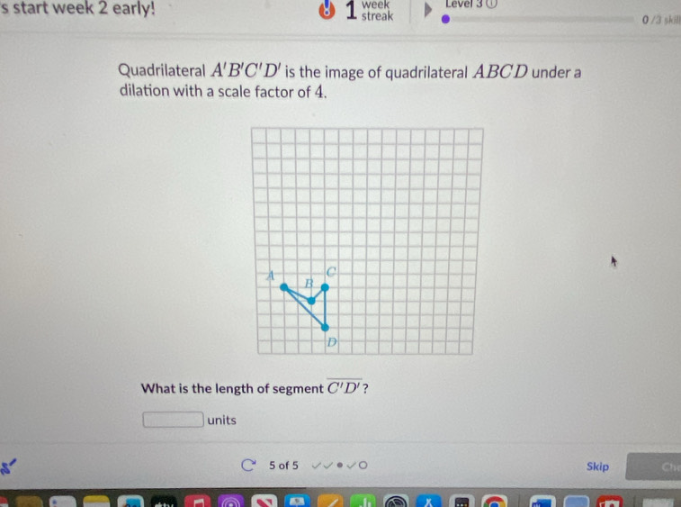 start week 2 early! 7 streak week Level 3① 0 /3 skill 
Quadrilateral A'B'C'D' is the image of quadrilateral ABCD under a 
dilation with a scale factor of 4. 
What is the length of segment overline C'D' ? 
units 
5 of 5 Skip Chỉ