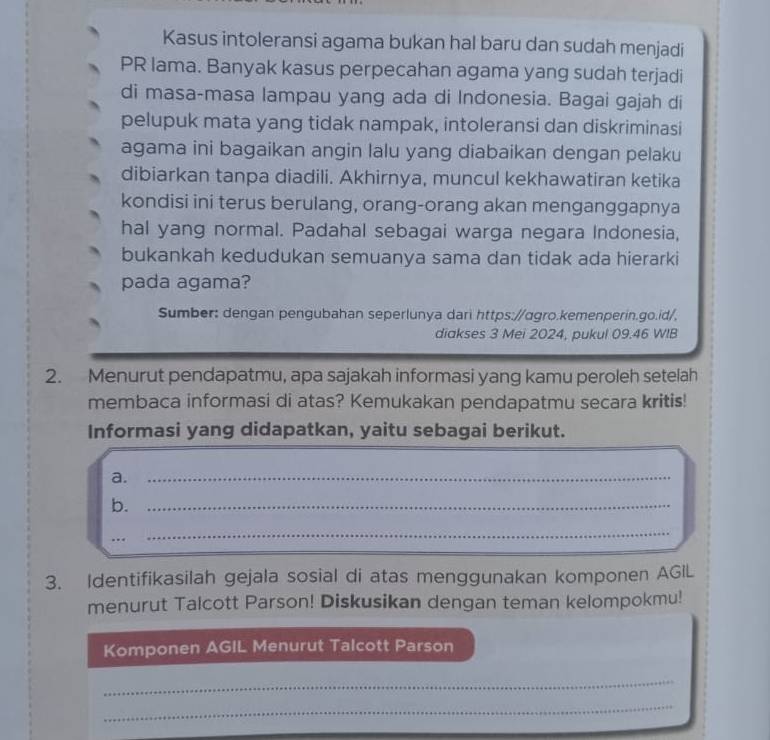 Kasus intoleransi agama bukan hal baru dan sudah menjadi 
PR lama. Banyak kasus perpecahan agama yang sudah terjadi 
di masa-masa lampau yang ada di Indonesia. Bagai gajah di 
pelupuk mata yang tidak nampak, intoleransi dan diskriminasi 
agama ini bagaikan angin lalu yang diabaikan dengan pelaku 
dibiarkan tanpa diadili. Akhirnya, muncul kekhawatiran ketika 
kondisi ini terus berulang, orang-orang akan menganggapnya 
hal yang normal. Padahal sebagai warga negara Indonesia, 
bukankah kedudukan semuanya sama dan tidak ada hierarki 
pada agama? 
Sumber: dengan pengubahan seperlunya dari https://ɑgro.kemenperin.go.id/, 
diakses 3 Mei 2024, pukul 09.46 WIB 
2. Menurut pendapatmu, apa sajakah informasi yang kamu peroleh setelah 
membaca informasi di atas? Kemukakan pendapatmu secara kritis! 
Informasi yang didapatkan, yaitu sebagai berikut. 
a._ 
b._ 
.._ 
_ 
3. Identifikasilah gejala sosial di atas menggunakan komponen AGIL 
menurut Talcott Parson! Diskusikan dengan teman kelompokmu! 
Komponen AGIL Menurut Talcott Parson 
_ 
_