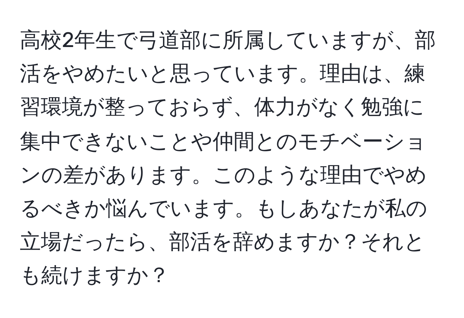 高校2年生で弓道部に所属していますが、部活をやめたいと思っています。理由は、練習環境が整っておらず、体力がなく勉強に集中できないことや仲間とのモチベーションの差があります。このような理由でやめるべきか悩んでいます。もしあなたが私の立場だったら、部活を辞めますか？それとも続けますか？