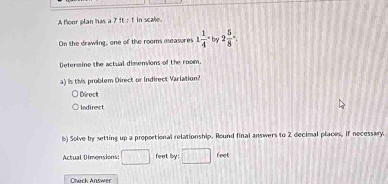 A floor plan has a 7 ft : 1 in scale.
On the drawing, one of the rooms measures 1frac 14^((circ) by 2frac 5)8°. 
Determine the actual dimensions of the room.
a) Is this problem Direct or Indirect Variation?
Direct
Indirect
b) Solve by setting up a proportional relationship. Round final answers to 2 decimal places, if necessary.
Actual Dimensions: feet by: feet
Check Answer