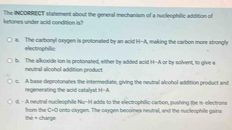 The INCORRECT statement about the general mechanism of a nucleophilic addition of
ketones under acid condition is?
a. The carbonyl oxygen is protonated by an acid H-A, making the carbon more strongly
electrophilic
b. The alkoxide ion is protonated, either by added acid H-A or by solvent, to give a
neutral alcohol addition product
c. A base deprotonates the intermediate, giving the neutral alcohol addition product and
regenerating the acid catalyst H-A
d. A neutral nucleophile Nu-H adds to the electrophilic carbon, pushing the π - electrons
from the C=0 onto oxygen. The oxygen becomes neutral, and the nucleophile gains
thé + charge