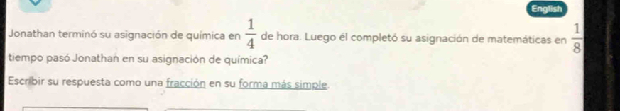 English 
Jonathan terminó su asignación de química en  1/4  de hora. Luego él completó su asignación de matemáticas en  1/8 
tiempo pasó Jonathan en su asignación de química? 
Escribir su respuesta como una fracción en su forma más simple.