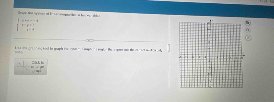 Oct 9 7 0 
Graph the system of linear inequalities in two variables Q
beginarrayl x+y>-4 x-y<7 y<4endarray.
Q 
Use the graphing tool to graph the system. Graph the region that represents the correct solution only 
once. 
Click to 
enlarge 
graph