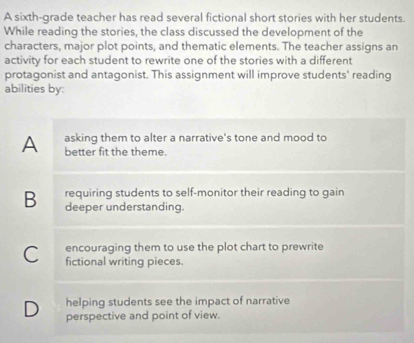 A sixth-grade teacher has read several fictional short stories with her students.
While reading the stories, the class discussed the development of the
characters, major plot points, and thematic elements. The teacher assigns an
activity for each student to rewrite one of the stories with a different
protagonist and antagonist. This assignment will improve students' reading
abilities by:
asking them to alter a narrative's tone and mood to
A better fit the theme.
B requiring students to self-monitor their reading to gain
deeper understanding.
C encouraging them to use the plot chart to prewrite
fictional writing pieces.
D helping students see the impact of narrative
perspective and point of view.