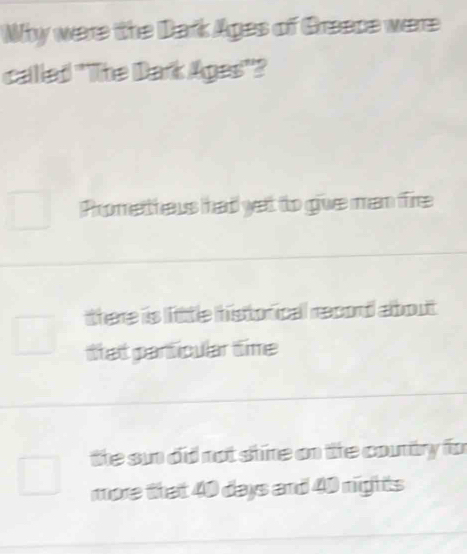 Why were the Dark Ages of Greece were
called "The Dark Ages"?
Promettheus had yet to give man fire
there is little historicall record albout
ttat particular time
the sun did not shire on the country fo
more that 40 days and 40 nights