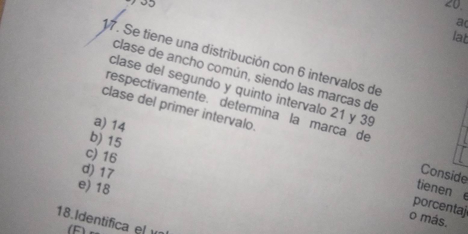 <0.
a(
lat
17. Se tiene una distribución con 6 intervalos de
clase de ancho común, siendo las marcas de
clase del segundo y quinto intervalo 21 y 39
respectívamente. determina la marca de
clase del primer intervalo.
a) 14
b) 15
c) 16
d) 17 Conside
e) 18
tienen e
porcentaj
o más.
18.Identifica el 
(F)