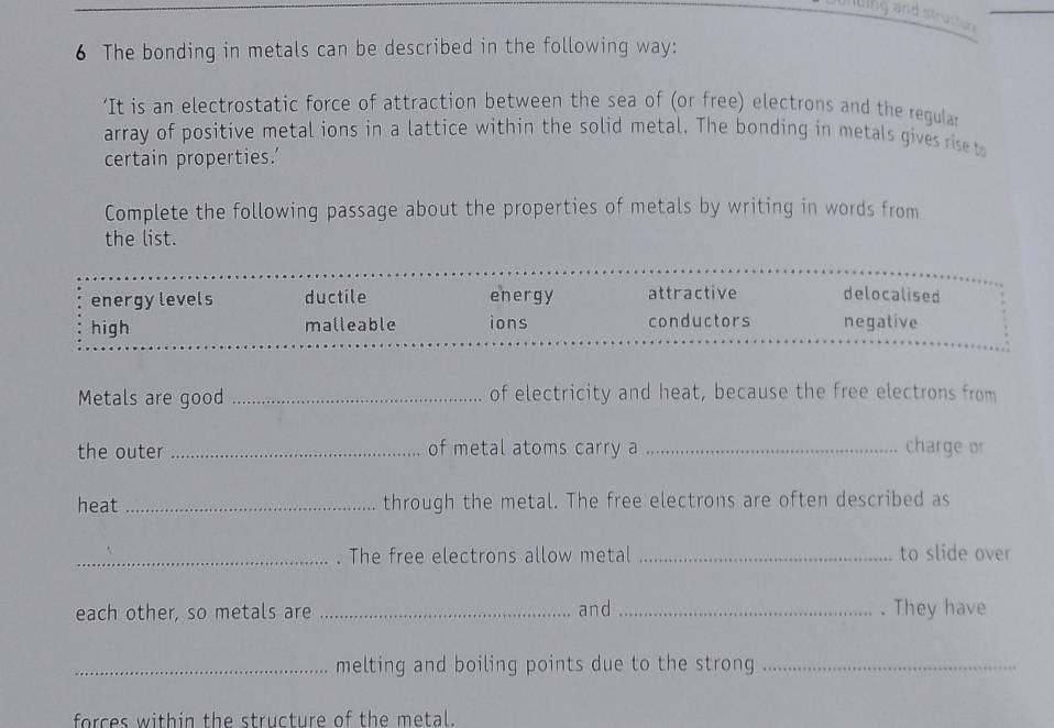 The bonding in metals can be described in the following way:
‘It is an electrostatic force of attraction between the sea of (or free) electrons and the regular
array of positive metal ions in a lattice within the solid metal. The bonding in metals gives rise to
certain properties.'
Complete the following passage about the properties of metals by writing in words from
the list.
energylevels ductile energy attractive delocalised
high malleable ions conductors negative
Metals are good _of electricity and heat, because the free electrons from
the outer _of metal atoms carry a _charge or
heat _through the metal. The free electrons are often described as
_. The free electrons allow metal _to slide over
each other, so metals are _and _. They have
_melting and boiling points due to the strong_
forces within the structure of the metal.