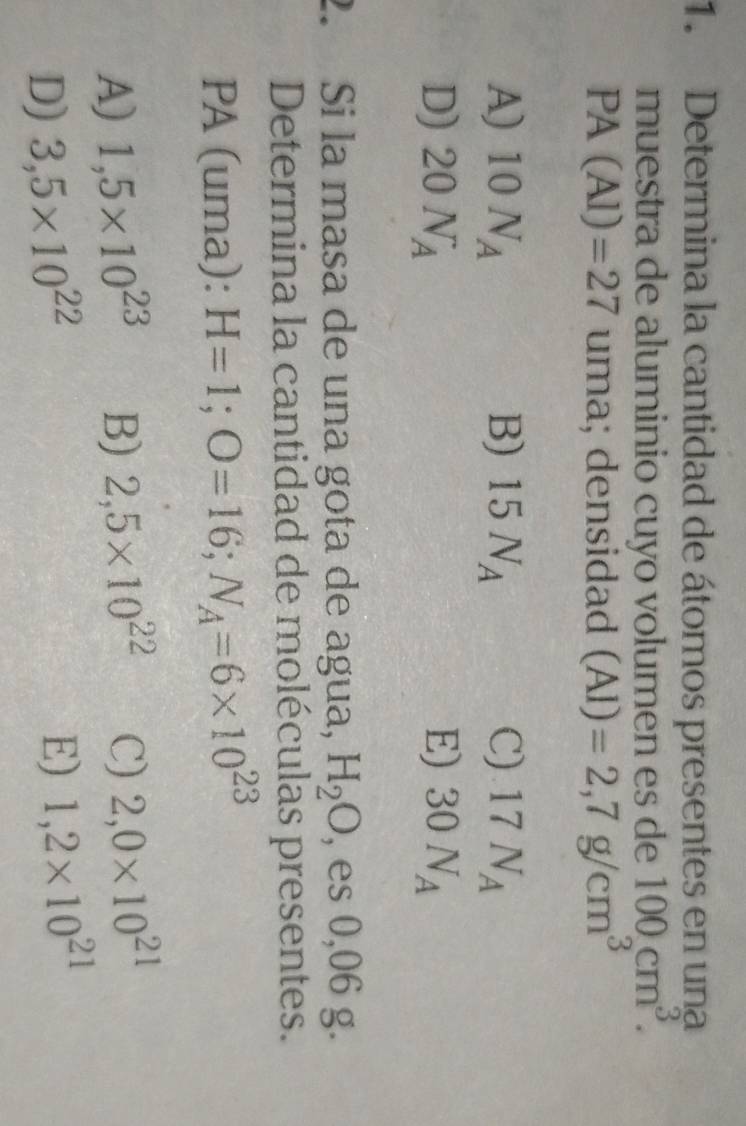 Determina la cantidad de átomos presentes en una
muestra de aluminio cuyo volumen es de 100cm^3.
PA(Al)=27 uma; densidad (Al)=2,7g/cm^3
A) 10N_A B) 15N_A C) 17N_A
D) 20N_A E) 30N_A
2. Si la masa de una gota de agua, H_2O , es 0,06 g.
Determina la cantidad de moléculas presentes.
PA (uma): H=1; O=16; N_A=6* 10^(23)
A) 1,5* 10^(23) B) 2,5* 10^(22) C) 2,0* 10^(21)
D) 3,5* 10^(22)
E) 1,2* 10^(21)