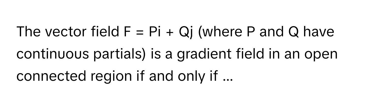 The vector field  F = Pi + Qj (where P and Q have continuous partials) is a gradient field in an open connected region if and only if ...