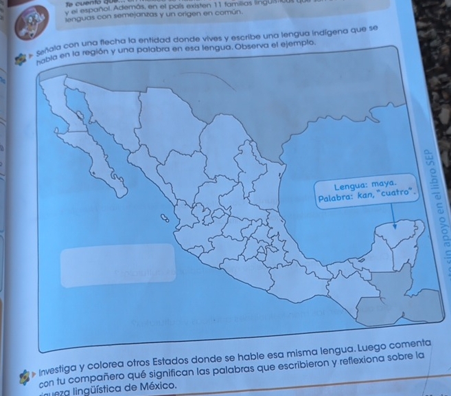 Te cuento que... 
y el español. Además, en el país existen 11 familias linguistica 
lenguas con semejanzas y un origen en común. 
la con una flecha la entidad donde vives y escribe una lengua indígena que se 
gua. Observa el ejemplo. 
Is 
Investiga y colorea otros Estados donde se hable esa mis 
con tu compañero qué significan las palabras que escribieron y reflexiona sobre la 
nueza lingüística de México.