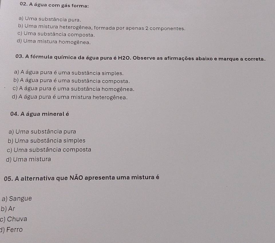 A água com gás forma:
a) Uma substância pura.
b) Uma mistura heterogênea, formada por apenas 2 componentes.
c) Uma substância composta.
d) Uma mistura homogênea.
03. A fórmula química da água pura é H2O. Observe as afirmações abaixo e marque a correta.
a) A água pura é uma substância simples.
b) A água pura é uma substância composta.
c) A água pura é uma substância homogênea.
d) A água pura é uma mistura heterogênea.
04. A água mineral é
a) Uma substância pura
b) Uma substância simples
c) Uma substância composta
d) Uma mistura
05. A alternativa que NÃO apresenta uma mistura é
a) Sangue
b) Ar
c) Chuva
d) Ferro